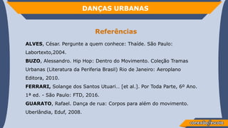 DANÇAS URBANAS
Referências
ALVES, César. Pergunte a quem conhece: Thaíde. São Paulo:
Labortexto,2004.
BUZO, Alessandro. Hip Hop: Dentro do Movimento. Coleção Tramas
Urbanas (Literatura da Periferia Brasil) Rio de Janeiro: Aeroplano
Editora, 2010.
FERRARI, Solange dos Santos Utuari… [et al.]. Por Toda Parte, 6º Ano.
1ª ed. - São Paulo: FTD, 2016.
GUARATO, Rafael. Dança de rua: Corpos para além do movimento.
Uberlândia, Eduf, 2008.
 