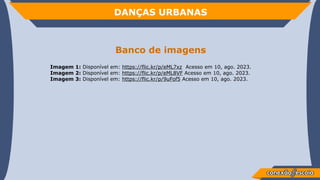 DANÇAS URBANAS
Banco de imagens
Imagem 1: Disponível em: https://flic.kr/p/eML7xz Acesso em 10, ago. 2023.
Imagem 2: Disponível em: https://flic.kr/p/eML8VF Acesso em 10, ago. 2023.
Imagem 3: Disponível em: https://flic.kr/p/9uFof5 Acesso em 10, ago. 2023.
 