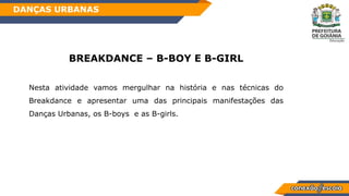 BREAKDANCE – B-BOY E B-GIRL
Nesta atividade vamos mergulhar na história e nas técnicas do
Breakdance e apresentar uma das principais manifestações das
Danças Urbanas, os B-boys e as B-girls.
DANÇAS URBANAS
 
