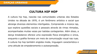 CULTURA HIP HOP
A cultura hip hop, nascida nas comunidades urbanas dos Estados
Unidos na década de 1970, é um fenômeno artístico e social que
abrange diversos elementos interligados. Compreende a música rap,
que explora questões sociais e pessoais através de rimas ritmadas,
acompanhadas muitas vezes por batidas contagiantes. Além disso, a
dança breakdance oferece uma expressão física energética e única,
enquanto o grafite fornece um meio de comunicação visual nas ruas.
A cultura hip hop também engloba moda, linguagem característica e
uma atitude de empoderamento e autoexpressão.
DANÇAS URBANAS
 