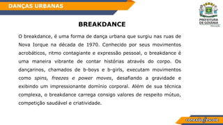 BREAKDANCE
O breakdance, é uma forma de dança urbana que surgiu nas ruas de
Nova Iorque na década de 1970. Conhecido por seus movimentos
acrobáticos, ritmo contagiante e expressão pessoal, o breakdance é
uma maneira vibrante de contar histórias através do corpo. Os
dançarinos, chamados de b-boys e b-girls, executam movimentos
como spins, freezes e power moves, desafiando a gravidade e
exibindo um impressionante domínio corporal. Além de sua técnica
complexa, o breakdance carrega consigo valores de respeito mútuo,
competição saudável e criatividade.
DANÇAS URBANAS
 