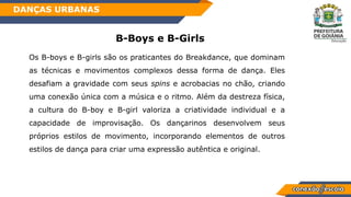 B-Boys e B-Girls
Os B-boys e B-girls são os praticantes do Breakdance, que dominam
as técnicas e movimentos complexos dessa forma de dança. Eles
desafiam a gravidade com seus spins e acrobacias no chão, criando
uma conexão única com a música e o ritmo. Além da destreza física,
a cultura do B-boy e B-girl valoriza a criatividade individual e a
capacidade de improvisação. Os dançarinos desenvolvem seus
próprios estilos de movimento, incorporando elementos de outros
estilos de dança para criar uma expressão autêntica e original.
DANÇAS URBANAS
 