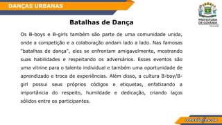 Batalhas de Dança
Os B-boys e B-girls também são parte de uma comunidade unida,
onde a competição e a colaboração andam lado a lado. Nas famosas
"batalhas de dança", eles se enfrentam amigavelmente, mostrando
suas habilidades e respeitando os adversários. Esses eventos são
uma vitrine para o talento individual e também uma oportunidade de
aprendizado e troca de experiências. Além disso, a cultura B-boy/B-
girl possui seus próprios códigos e etiquetas, enfatizando a
importância do respeito, humildade e dedicação, criando laços
sólidos entre os participantes.
DANÇAS URBANAS
 