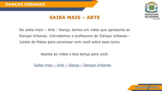 Habilidade
SAIBA MAIS – ARTE
DANÇAS URBANAS
No saiba mais – Arte - Dança, temos um vídeo que apresenta as
Danças Urbanas. Convidamos a professora de Danças Urbanas -
Juliete de Matos para conversar com você sobre esse tema.
Assista ao vídeo e boa dança para você.
Saiba mais – Arte – Dança – Danças Urbanas
 