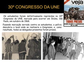30º CONGRESSO DA UNE
Os estudantes foram definitivamente reprimidos no 30º
Congresso da UNE, marcado para ocorrer em Ibiúna, São
Paulo, em outubro de 1968.
Fazendo marcação serrada contra os estudantes, a polícia
descobriu o local onde se realizaria o Congresso, e, como
resultado, todos os delegados presentes foram presos.
 