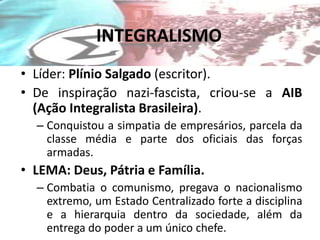 INTEGRALISMO
• Líder: Plínio Salgado (escritor).
• De inspiração nazi-fascista, criou-se a AIB
  (Ação Integralista Brasileira).
  – Conquistou a simpatia de empresários, parcela da
    classe média e parte dos oficiais das forças
    armadas.
• LEMA: Deus, Pátria e Família.
  – Combatia o comunismo, pregava o nacionalismo
    extremo, um Estado Centralizado forte a disciplina
    e a hierarquia dentro da sociedade, além da
    entrega do poder a um único chefe.
 