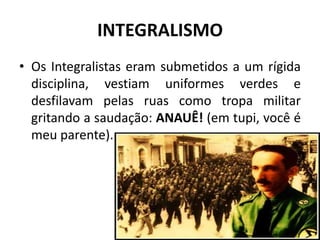 INTEGRALISMO
• Os Integralistas eram submetidos a um rígida
  disciplina, vestiam uniformes verdes e
  desfilavam pelas ruas como tropa militar
  gritando a saudação: ANAUÊ! (em tupi, você é
  meu parente).
 