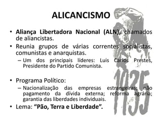 ALICANCISMO
• Aliança Libertadora Nacional (ALN), chamados
  de aliancistas.
• Reunia grupos de várias correntes socialistas,
  comunistas e anarquistas.
  – Um dos principais líderes: Luis Carlos Prestes,
    Presidente do Partido Comunista.

• Programa Político:
  – Nacionalização das empresas estrangeiras; não
    pagamento da dívida externa; reforma agrária;
    garantia das liberdades individuais.
• Lema: “Pão, Terra e Liberdade”.
 