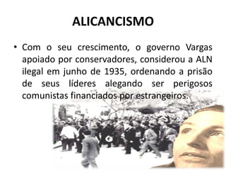 ALICANCISMO
• Com o seu crescimento, o governo Vargas
  apoiado por conservadores, considerou a ALN
  ilegal em junho de 1935, ordenando a prisão
  de seus líderes alegando ser perigosos
  comunistas financiados por estrangeiros.
 
