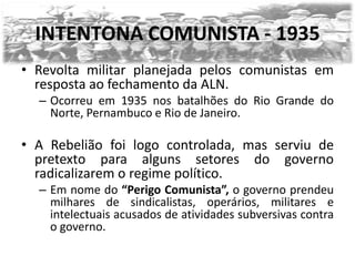 INTENTONA COMUNISTA - 1935
• Revolta militar planejada pelos comunistas em
  resposta ao fechamento da ALN.
  – Ocorreu em 1935 nos batalhões do Rio Grande do
    Norte, Pernambuco e Rio de Janeiro.

• A Rebelião foi logo controlada, mas serviu de
  pretexto para alguns setores do governo
  radicalizarem o regime político.
  – Em nome do “Perigo Comunista”, o governo prendeu
    milhares de sindicalistas, operários, militares e
    intelectuais acusados de atividades subversivas contra
    o governo.
 