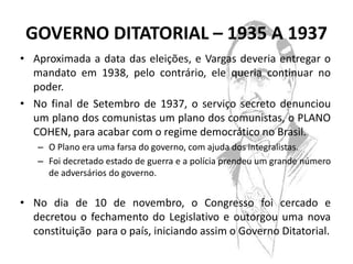 GOVERNO DITATORIAL – 1935 A 1937
• Aproximada a data das eleições, e Vargas deveria entregar o
  mandato em 1938, pelo contrário, ele queria continuar no
  poder.
• No final de Setembro de 1937, o serviço secreto denunciou
  um plano dos comunistas um plano dos comunistas, o PLANO
  COHEN, para acabar com o regime democrático no Brasil.
   – O Plano era uma farsa do governo, com ajuda dos integralistas.
   – Foi decretado estado de guerra e a polícia prendeu um grande número
     de adversários do governo.


• No dia de 10 de novembro, o Congresso foi cercado e
  decretou o fechamento do Legislativo e outorgou uma nova
  constituição para o país, iniciando assim o Governo Ditatorial.
 