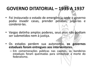 GOVERNO DITATORIAL – 1935 A 1937
• Foi instaurado o estado de emergência onde o governo
  podia invadir casas, prender pessoas, julgá-las e
  condená-las.

• Vargas detinha amplos poderes, seus atos não podiam
  ser submetidos nem à justiça.

• Os estados perdem sua autonomia, os governos
  estaduais foram entregues aos interventores.
   – Em comemorações públicas nas capitais, as bandeiras
     estaduais foram queimadas para simbolizar a morte do
     federalismo.
 