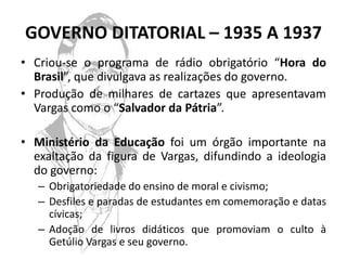 GOVERNO DITATORIAL – 1935 A 1937
• Criou-se o programa de rádio obrigatório “Hora do
  Brasil”, que divulgava as realizações do governo.
• Produção de milhares de cartazes que apresentavam
  Vargas como o “Salvador da Pátria”.

• Ministério da Educação foi um órgão importante na
  exaltação da figura de Vargas, difundindo a ideologia
  do governo:
   – Obrigatoriedade do ensino de moral e civismo;
   – Desfiles e paradas de estudantes em comemoração e datas
     cívicas;
   – Adoção de livros didáticos que promoviam o culto à
     Getúlio Vargas e seu governo.
 