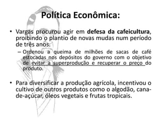 Política Econômica:
• Vargas procurou agir em defesa da cafeicultura,
  proibindo o plantio de novas mudas num período
  de três anos.
   – Ordenou a queima de milhões de sacas de café
     estocadas nos depósitos do governo com o objetivo
     de evitar a superprodução e recuperar o preço do
     produto.

• Para diversificar a produção agrícola, incentivou o
  cultivo de outros produtos como o algodão, cana-
  de-açúcar, óleos vegetais e frutas tropicais.
 