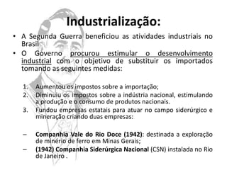 Industrialização:
• A Segunda Guerra beneficiou as atividades industriais no
  Brasil
• O Governo procurou estimular o desenvolvimento
  industrial com o objetivo de substituir os importados
  tomando as seguintes medidas:

  1.   Aumentou os impostos sobre a importação;
  2.   Diminuiu os impostos sobre a indústria nacional, estimulando
       a produção e o consumo de produtos nacionais.
  3.   Fundou empresas estatais para atuar no campo siderúrgico e
       mineração criando duas empresas:

  –    Companhia Vale do Rio Doce (1942): destinada a exploração
       de minério de ferro em Minas Gerais;
  –    (1942) Companhia Siderúrgica Nacional (CSN) instalada no Rio
       de Janeiro .
 