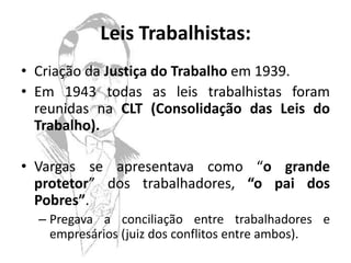 Leis Trabalhistas:
• Criação da Justiça do Trabalho em 1939.
• Em 1943 todas as leis trabalhistas foram
  reunidas na CLT (Consolidação das Leis do
  Trabalho).

• Vargas se apresentava como “o grande
  protetor” dos trabalhadores, “o pai dos
  Pobres”.
  – Pregava a conciliação entre trabalhadores e
    empresários (juiz dos conflitos entre ambos).
 