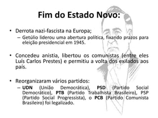 Fim do Estado Novo:
• Derrota nazi-fascista na Europa;
   – Getúlio liderou uma abertura política, fixando prazos para
     eleição presidencial em 1945.

• Concedeu anistia, libertou os comunistas (entre eles
  Luís Carlos Prestes) e permitiu a volta dos exilados aos
  país.

• Reorganizaram vários partidos:
   – UDN (União Democrática), PSD (Partido Social
     Democrático), PTB (Partido Trabalhista Brasileiro), PSP
     (Partido Social Progressista), o PCB (Partido Comunista
     Brasileiro) foi legalizado.
 