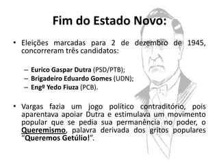 Fim do Estado Novo:
• Eleições marcadas para 2 de dezembro de 1945,
  concorreram três candidatos:

  – Eurico Gaspar Dutra (PSD/PTB);
  – Brigadeiro Eduardo Gomes (UDN);
  – Engº Yedo Fiuza (PCB).

• Vargas fazia um jogo político contraditório, pois
  aparentava apoiar Dutra e estimulava um movimento
  popular que se pedia sua permanência no poder, o
  Queremismo, palavra derivada dos gritos populares
  “Queremos Getúlio!”.
 