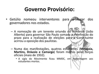 Governo Provisório:
• Getúlio nomeou interventores para o lugar dos
  governadores nos estados.

  – A nomeação de um tenente oriundo do Nordeste (João
    Alberto) para governar São Paulo somada a indefinição do
    prazo para a realização de eleições para a Constituinte
    acirrou a oposição dos paulistas.

  – Numa das manifestações, quatros estudantes (Miragaia,
    Martins, Dráusio e Camargo) foram mortos pelas forças
    oficiais (maio de 1932).
     • A sigla do Movimento ficou MMDC, em homenagem aos
       estudantes mortos.
 