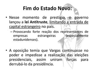 Fim do Estado Novo:
• Nesse momento de prestígio, o governo
  lançou a lei Antitruste, limitando a entrada de
  capital estrangeiro no país.
  – Provocando forte reação dos representantes de
    empresas       estrangeiras    (especialmente
    estadunidenses).

• A oposição temia que Vargas continuasse no
  poder e impedisse a realização das eleições
  presidenciais, assim uniram forças para
  derrubá-lo da presidência.
 