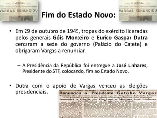 Fim do Estado Novo:
• Em 29 de outubro de 1945, tropas do exército lideradas
  pelos generais Góis Monteiro e Eurico Gaspar Dutra
  cercaram a sede do governo (Palácio do Catete) e
  obrigaram Vargas a renunciar.

   – A Presidência da República foi entregue a José Linhares,
     Presidente do STF, colocando, fim ao Estado Novo.

• Dutra com o apoio de Vargas venceu as eleições
  presidenciais.
 