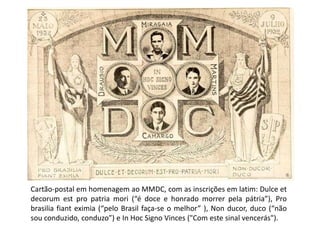Cartão-postal em homenagem ao MMDC, com as inscrições em latim: Dulce et
decorum est pro patria mori (“é doce e honrado morrer pela pátria”), Pro
brasilia fiant eximia (“pelo Brasil faça-se o melhor” ), Non ducor, duco (“não
sou conduzido, conduzo”) e In Hoc Signo Vinces ("Com este sinal vencerás").
 