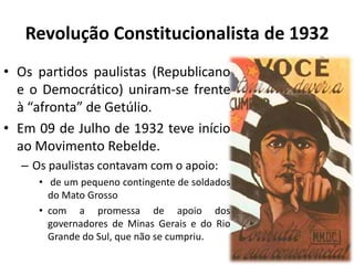 Revolução Constitucionalista de 1932
• Os partidos paulistas (Republicano
  e o Democrático) uniram-se frente
  à “afronta” de Getúlio.
• Em 09 de Julho de 1932 teve início
  ao Movimento Rebelde.
  – Os paulistas contavam com o apoio:
     • de um pequeno contingente de soldados
       do Mato Grosso
     • com a promessa de apoio dos
       governadores de Minas Gerais e do Rio
       Grande do Sul, que não se cumpriu.
 