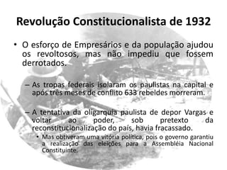 Revolução Constitucionalista de 1932
• O esforço de Empresários e da população ajudou
  os revoltosos, mas não impediu que fossem
  derrotados.

  – As tropas federais isolaram os paulistas na capital e
    após três meses de conflito 633 rebeldes morreram.

  – A tentativa da oligarquia paulista de depor Vargas e
    voltar     ao      poder,     sob       pretexto  da
    reconstitucionalização do país, havia fracassado.
     • Mas obtiveram uma vitória política, pois o governo garantiu
       a realização das eleições para a Assembléia Nacional
       Constituinte.
 