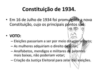 Constituição de 1934.
• Em 16 de Julho de 1934 foi promulgada a nova
  Constituição, cujo os principais pontos são:

• VOTO:
  – Eleições passariam a ser por meio do voto secreto;
  – As mulheres adquiriam o direito de votar;
  – Analfabetos, mendigos e militares de patentes
    mais baixas, não poderiam votar;
  – Criação da Justiça Eleitoral para zelar das eleições.
 