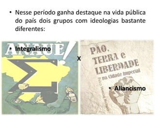 • Nesse período ganha destaque na vida pública
  do país dois grupos com ideologias bastante
  diferentes:

• Integralismo
                      X



                                 • Aliancismo
 
