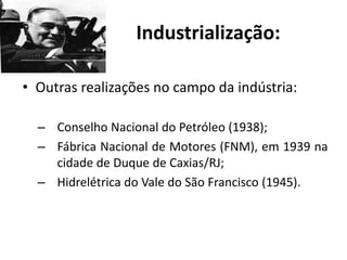 Industrialização:
• Outras realizações no campo da indústria:
– Conselho Nacional do Petróleo (1938);
– Fábrica Nacional de Motores (FNM), em 1939 na
cidade de Duque de Caxias/RJ;
– Hidrelétrica do Vale do São Francisco (1945).
 