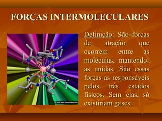 FORÇAS INTERMOLECULARESFORÇAS INTERMOLECULARES
DefiniçãoDefinição: São forças: São forças
de atração quede atração que
ocorrem entre asocorrem entre as
moléculas, mantendo-moléculas, mantendo-
as unidas. São essasas unidas. São essas
forças as responsáveisforças as responsáveis
pelos três estadospelos três estados
físicos. Sem elas, sófísicos. Sem elas, só
existiriam gases.existiriam gases.
 