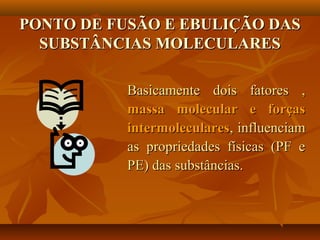 PONTO DE FUSÃO E EBULIÇÃO DASPONTO DE FUSÃO E EBULIÇÃO DAS
SUBSTÂNCIAS MOLECULARESSUBSTÂNCIAS MOLECULARES
Basicamente dois fatores ,Basicamente dois fatores ,
massa molecular e forçasmassa molecular e forças
intermolecularesintermoleculares, influenciam, influenciam
as propriedades físicas (PF eas propriedades físicas (PF e
PE) das substâncias.PE) das substâncias.
 