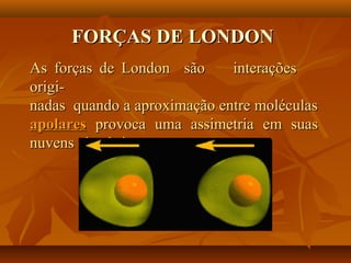 FORÇAS DE LONDONFORÇAS DE LONDON
As forças de London são interaçõesAs forças de London são interações
origi-origi-
nadas quando a aproximação entre moléculasnadas quando a aproximação entre moléculas
apolaresapolares provoca uma assimetria em suasprovoca uma assimetria em suas
nuvens eletrônicas.nuvens eletrônicas.
 