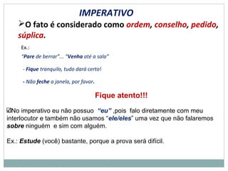 IMPERATIVO
O fato é considerado como ordem, conselho, pedido,
súplica.
Ex.:
“Pare de berrar”... “Venha até a sala”
- Fique tranquilo, tudo dará certo!
- Não feche a janela, por favor.
Fique atento!!!
No imperativo eu não possuo “eu” ,pois falo diretamente com meu
interlocutor e também não usamos “ele/eles” uma vez que não falaremos
sobre ninguém e sim com alguém.
Ex.: Estude (você) bastante, porque a prova será difícil.
 