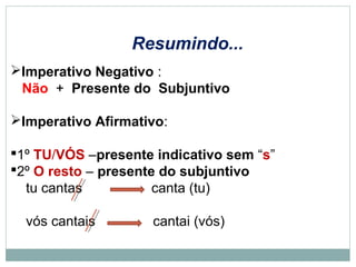 Imperativo Negativo :
Não + Presente do Subjuntivo
Imperativo Afirmativo:
1º TU/VÓS –presente indicativo sem “s”
2º O resto – presente do subjuntivo
tu cantas canta (tu)
vós cantais cantai (vós)
Resumindo...
 