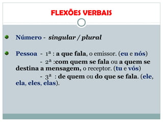 FLEXÕES VERBAIS
Número - singular / plural
Pessoa - 1ª : a que fala, o emissor. (eu e nós)
- 2ª :com quem se fala ou a quem se
destina a mensagem, o receptor. (tu e vós)
- 3ª : de quem ou do que se fala. (ele,
ela, eles, elas).
 