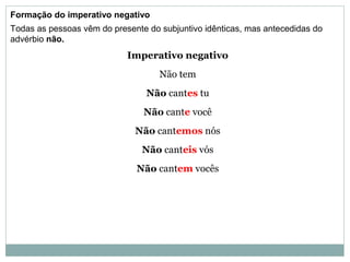 Formação do imperativo negativo
Todas as pessoas vêm do presente do subjuntivo idênticas, mas antecedidas do
advérbio não.
Imperativo negativo
Não tem
Não cantes tu
Não cante você
Não cantemos nós
Não canteis vós
Não cantem vocês
 