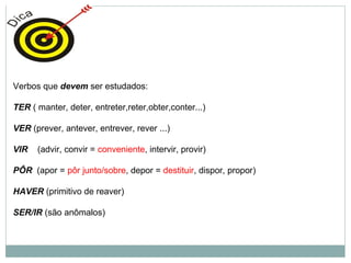 Verbos que devem ser estudados:
TER ( manter, deter, entreter,reter,obter,conter...)
VER (prever, antever, entrever, rever ...)
VIR (advir, convir = conveniente, intervir, provir)
PÔR (apor = pôr junto/sobre, depor = destituir, dispor, propor)
HAVER (primitivo de reaver)
SER/IR (são anômalos)
 