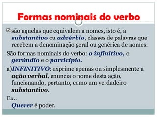 Formas nominais do verbo
são aquelas que equivalem a nomes, isto é, a
substantivo ou advérbio, classes de palavras que
recebem a denominação geral ou genérica de nomes.
São formas nominais do verbo: o infinitivo, o
gerúndio e o particípio.
a)INFINITIVO: exprime apenas ou simplesmente a
ação verbal, enuncia o nome desta ação,
funcionando, portanto, como um verdadeiro
substantivo.
Ex.:
Querer é poder.
 