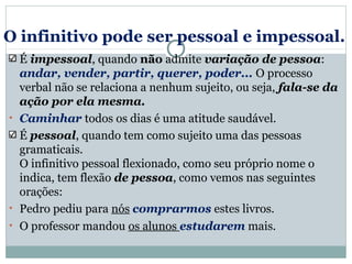 O infinitivo pode ser pessoal e impessoal.
É impessoal, quando não admite variação de pessoa:
andar, vender, partir, querer, poder... O processo
verbal não se relaciona a nenhum sujeito, ou seja, fala-se da
ação por ela mesma.
• Caminhar todos os dias é uma atitude saudável.
É pessoal, quando tem como sujeito uma das pessoas
gramaticais.
O infinitivo pessoal flexionado, como seu próprio nome o
indica, tem flexão de pessoa, como vemos nas seguintes
orações:
• Pedro pediu para nós comprarmos estes livros.
• O professor mandou os alunos estudarem mais.
 