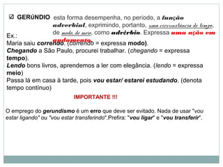 GERÚNDIO
Ex.:
Maria saiu correndo. (correndo = expressa modo).
Chegando a São Paulo, procurei trabalhar. (chegando = expressa
tempo).
Lendo bons livros, aprendemos a ler com elegância. (lendo = expressa
meio)
Passa lá em casa à tarde, pois vou estar/ estarei estudando. (denota
tempo contínuo)
esta forma desempenha, no período, a função
adverbial, exprimindo, portanto, uma circunstância de tempo,
de modo, de meio, como advérbio. Expressa uma ação em
andamento.
IMPORTANTE !!!
O emprego do gerundismo é um erro que deve ser evitado. Nada de usar "vou
estar ligando" ou "vou estar transferindo".Prefira: "vou ligar" e "vou transferir".
 