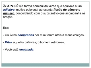 PARTICÍPIO: forma nominal do verbo que equivale a um
adjetivo, motivo pelo qual apresenta flexão de gênero e
número, concordando com o substantivo que acompanha na
oração.
Exs:
- Os livros comprados por mim foram úteis a meus colegas.
- Ditas aquelas palavras, o homem retirou-se.
- Você está enganada.
 