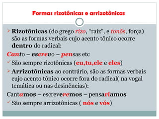 Formas rizotônicas e arrizotônicas
Rizotônicas (do grego rizo, “raiz”, e tonôs, força)
são as formas verbais cujo acento tônico ocorre
dentro do radical:
Canto – escrevo – pensas etc
São sempre rizotônicas (eu,tu,ele e eles)
Arrizotônicas ao contrário, são as formas verbais
cujo acento tônico ocorre fora do radical( na vogal
temática ou nas desinências):
Cantamos – escreveremos – pensaríamos
São sempre arrizotônicas ( nós e vós)
 