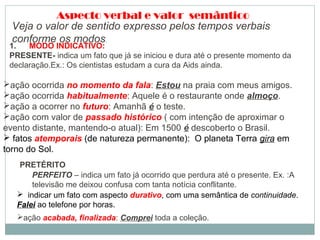 Aspecto verbal e valor semântico
Veja o valor de sentido expresso pelos tempos verbais
conforme os modos.
1.       MODO INDICATIVO:
PRESENTE- indica um fato que já se iniciou e dura até o presente momento da
declaração.Ex.: Os cientistas estudam a cura da Aids ainda.
ação ocorrida no momento da fala: Estou na praia com meus amigos.
ação ocorrida habitualmente: Aquele é o restaurante onde almoço.
ação a ocorrer no futuro: Amanhã é o teste.
ação com valor de passado histórico ( com intenção de aproximar o
evento distante, mantendo-o atual): Em 1500 é descoberto o Brasil.
 fatos atemporais (de natureza permanente): O planeta Terra gira em
torno do Sol.
PRETÉRITO
PERFEITO – indica um fato já ocorrido que perdura até o presente. Ex. :A
televisão me deixou confusa com tanta notícia conflitante.
ação acabada, finalizada: Comprei toda a coleção.
 indicar um fato com aspecto durativo, com uma semântica de continuidade.
Falei ao telefone por horas.
 
