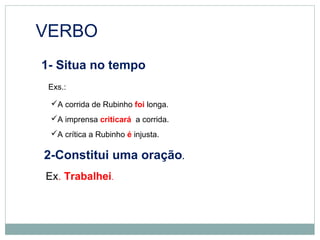 VERBO
1- Situa no tempo
Exs.:
A corrida de Rubinho foi longa.
A imprensa criticará a corrida.
A crítica a Rubinho é injusta.
2-Constitui uma oração.
Ex. Trabalhei.
 