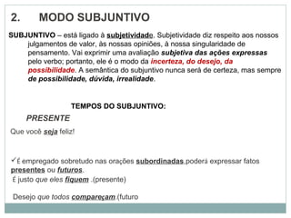 2.       MODO SUBJUNTIVO
                PRESENTE
Que você seja feliz!
SUBJUNTIVO – está ligado à subjetividade. Subjetividade diz respeito aos nossos
julgamentos de valor, às nossas opiniões, à nossa singularidade de
pensamento. Vai exprimir uma avaliação subjetiva das ações expressas
pelo verbo; portanto, ele é o modo da incerteza, do desejo, da
possibilidade. A semântica do subjuntivo nunca será de certeza, mas sempre
de possibilidade, dúvida, irrealidade.
TEMPOS DO SUBJUNTIVO:
É empregado sobretudo nas orações subordinadas,poderá expressar fatos
presentes ou futuros.
 É justo que eles fiquem .(presente)
Desejo que todos compareçam.(futuro
 