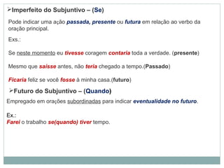 Imperfeito do Subjuntivo – (Se)
Pode indicar uma ação passada, presente ou futura em relação ao verbo da
oração principal.
Exs.:
Se neste momento eu tivesse coragem contaria toda a verdade. (presente)
Mesmo que saísse antes, não teria chegado a tempo.(Passado)
Ficaria feliz se você fosse à minha casa.(futuro)
Futuro do Subjuntivo – (Quando)
Empregado em orações subordinadas para indicar eventualidade no futuro.
Ex.:
Farei o trabalho se(quando) tiver tempo.
 