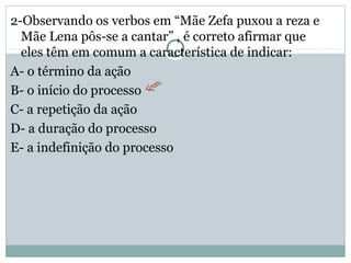 2-Observando os verbos em “Mãe Zefa puxou a reza e
Mãe Lena pôs-se a cantar” , é correto afirmar que
eles têm em comum a característica de indicar:
A- o término da ação
B- o início do processo
C- a repetição da ação
D- a duração do processo
E- a indefinição do processo
 