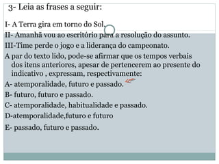 3- Leia as frases a seguir:
I- A Terra gira em torno do Sol.
II- Amanhã vou ao escritório para a resolução do assunto.
III-Time perde o jogo e a liderança do campeonato.
A par do texto lido, pode-se afirmar que os tempos verbais
dos itens anteriores, apesar de pertencerem ao presente do
indicativo , expressam, respectivamente:
A- atemporalidade, futuro e passado.
B- futuro, futuro e passado.
C- atemporalidade, habitualidade e passado.
D-atemporalidade,futuro e futuro
E- passado, futuro e passado.
 